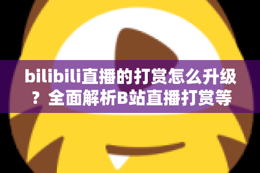 bilibili直播的打赏怎么升级？全面解析B站直播打赏等级提升方法与进阶攻略
