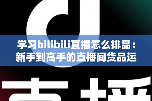 学习bilibili直播怎么排品：新手到高手的直播间货品运营实战指南
