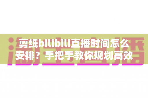 剪纸bilibili直播时间怎么安排?手把手教你规划高效直播日程,快速涨粉变现 剪纸bilibili直播时间怎么安排?手把手教你规划高效直播日程,快速涨粉变现