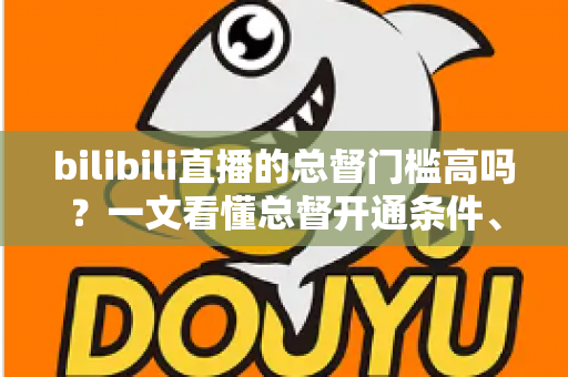 bilibili直播的总督门槛高吗?一文看懂总督开通条件、价格与特权 bilibili直播的总督门槛高吗?一文看懂总督开通条件、价格与特权