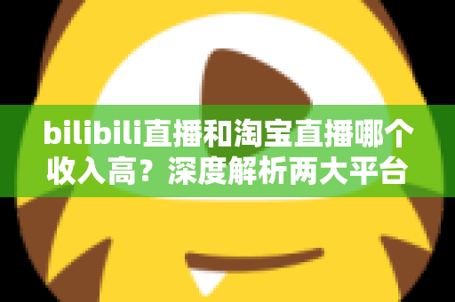 bilibili直播和淘宝直播哪个收入高?深度解析两大平台的赚钱潜力与变现差异 bilibili直播和淘宝直播哪个收入高?深度解析两大平台的赚钱潜力与变现差异