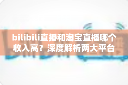 bilibili直播和淘宝直播哪个收入高?深度解析两大平台的赚钱潜力与变现差异 bilibili直播和淘宝直播哪个收入高?深度解析两大平台的赚钱潜力与变现差异