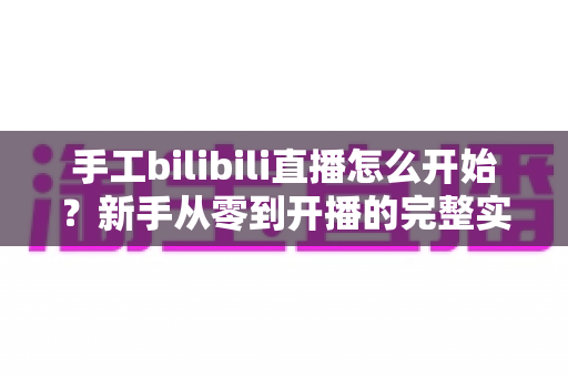 手工bilibili直播怎么开始?新手从零到开播的完整实战指南 手工bilibili直播怎么开始?新手从零到开播的完整实战指南