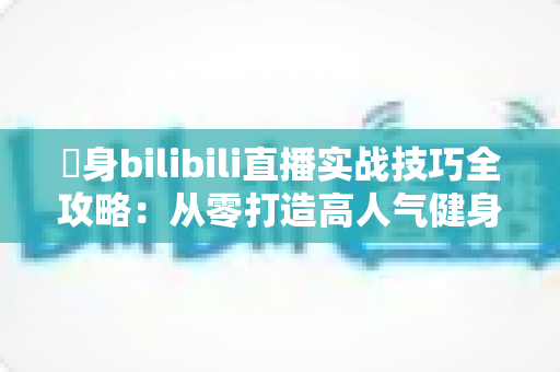 偩身bilibili直播实战技巧全攻略：从零打造高人气健身直播间的完整指南