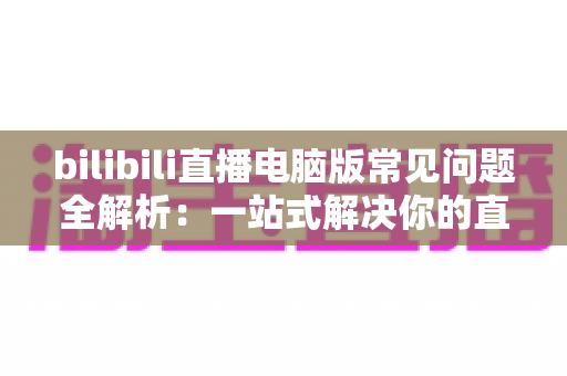 bilibili直播电脑版常见问题全解析:一站式解决你的直播困扰 bilibili直播电脑版常见问题全解析:一站式解决你的直播困扰