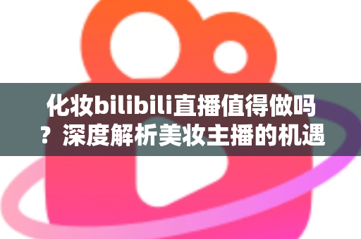 化妆bilibili直播值得做吗?深度解析美妆主播的机遇、挑战与变现前景 化妆bilibili直播值得做吗?深度解析美妆主播的机遇、挑战与变现前景