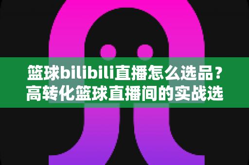 篮球bilibili直播怎么选品?高转化篮球直播间的实战选品全攻略 篮球bilibili直播怎么选品?高转化篮球直播间的实战选品全攻略