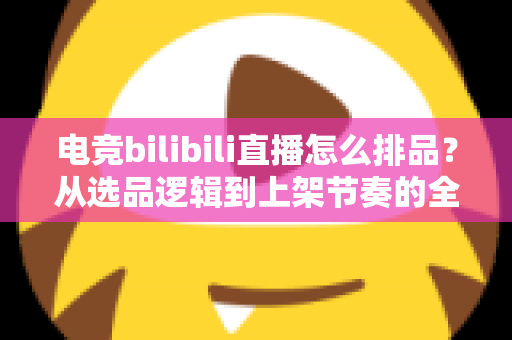 电竞bilibili直播怎么排品？从选品逻辑到上架节奏的全流程实战指南