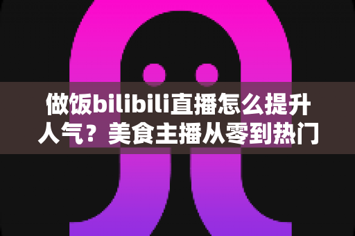 做饭bilibili直播怎么提升人气?美食主播从零到热门的实战运营指南 做饭bilibili直播怎么提升人气?美食主播从零到热门的实战运营指南