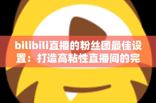 bilibili直播的粉丝团最佳设置：打造高粘性直播间的完整运营攻略