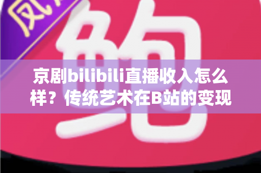 京剧bilibili直播收入怎么样？传统艺术在B站的变现现状与前景全解析