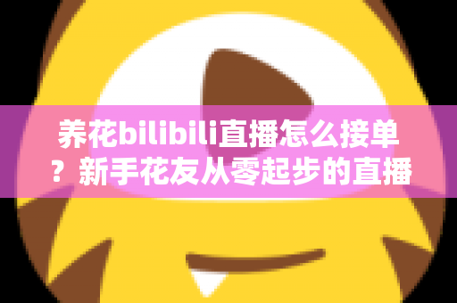 养花bilibili直播怎么接单?新手花友从零起步的直播接单变现全攻略 养花bilibili直播怎么接单?新手花友从零起步的直播接单变现全攻略
