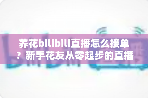 养花bilibili直播怎么接单?新手花友从零起步的直播接单变现全攻略 养花bilibili直播怎么接单?新手花友从零起步的直播接单变现全攻略