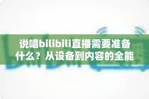 说唱bilibili直播需要准备什么?从设备到内容的全能开播攻略 说唱bilibili直播需要准备什么?从设备到内容的全能开播攻略