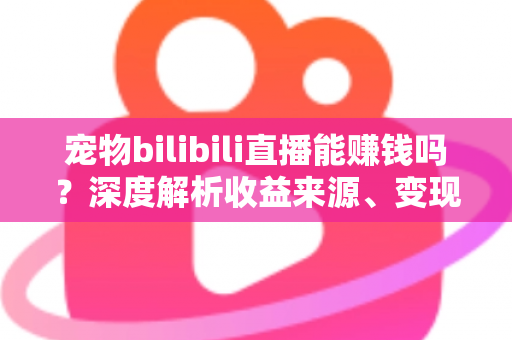 宠物bilibili直播能赚钱吗？深度解析收益来源、变现路径与新手入门全指南