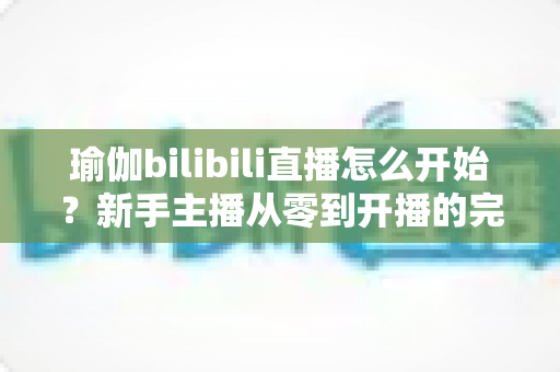 瑜伽bilibili直播怎么开始?新手主播从零到开播的完整实战指南 瑜伽bilibili直播怎么开始?新手主播从零到开播的完整实战指南