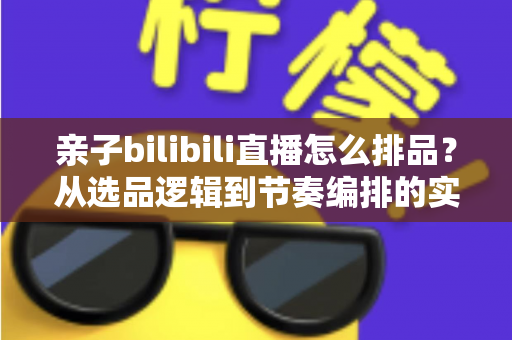 亲子bilibili直播怎么排品？从选品逻辑到节奏编排的实战全攻略