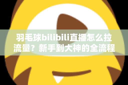 羽毛球bilibili直播怎么拉流量？新手到大神的全流程实战引流指南