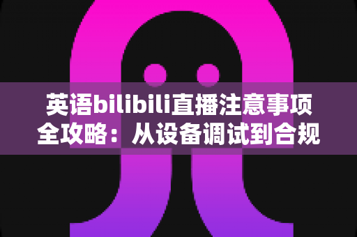 英语bilibili直播注意事项全攻略：从设备调试到合规运营的新手主播实战指南