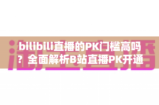 bilibili直播的PK门槛高吗？全面解析B站直播PK开通条件、规则与提升技巧