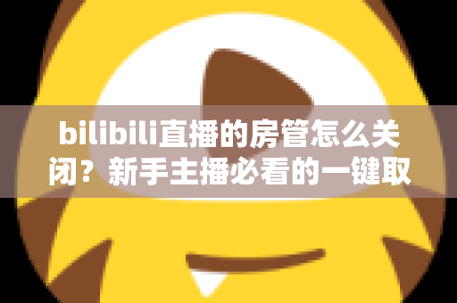 bilibili直播的房管怎么关闭？新手主播必看的一键取消房管全流程指南