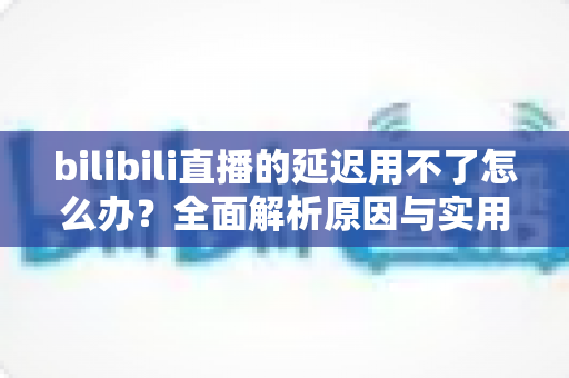 bilibili直播的延迟用不了怎么办？全面解析原因与实用解决方案