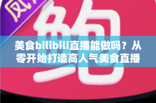 美食bilibili直播能做吗？从零开始打造高人气美食直播间的完整攻略