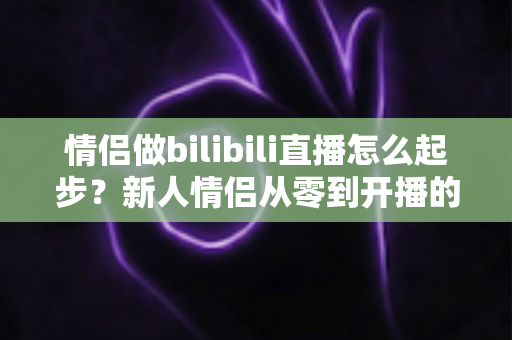 情侣做bilibili直播怎么起步？新人情侣从零到开播的完整实战指南