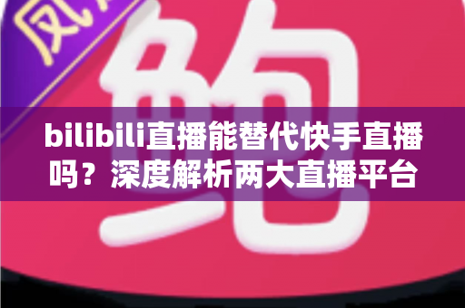 bilibili直播能替代快手直播吗?深度解析两大直播平台的竞争格局与发展前景 bilibili直播能替代快手直播吗?深度解析两大直播平台的竞争格局与发展前景