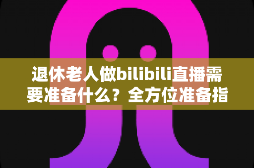 退休老人做bilibili直播需要准备什么？全方位准备指南助银发族开启精彩主播人生