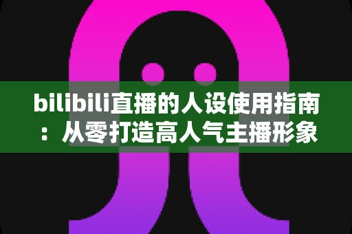 bilibili直播的人设使用指南:从零打造高人气主播形象的完整攻略 bilibili直播的人设使用指南:从零打造高人气主播形象的完整攻略