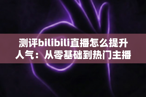 测评bilibili直播怎么提升人气：从零基础到热门主播的实战全攻略深度解析