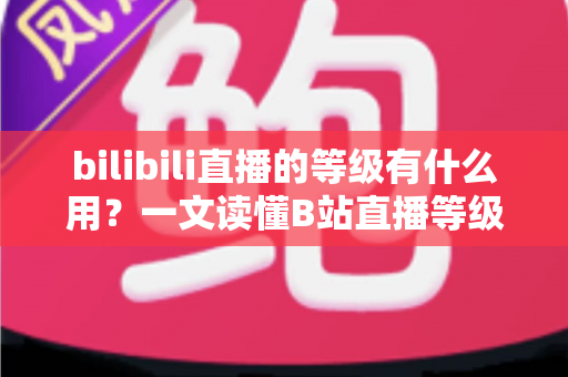 bilibili直播的等级有什么用?一文读懂B站直播等级的作用、权益与快速升级攻略 bilibili直播的等级有什么用?一文读懂B站直播等级的作用、权益与快速升级攻略