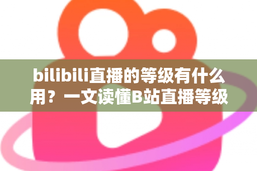 bilibili直播的等级有什么用？一文读懂B站直播等级的作用、权益与快速升级攻略