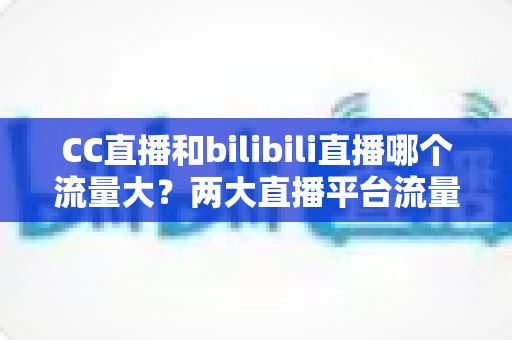 CC直播和bilibili直播哪个流量大?两大直播平台流量全面对比与选择指南 CC直播和bilibili直播哪个流量大?两大直播平台流量全面对比与选择指南