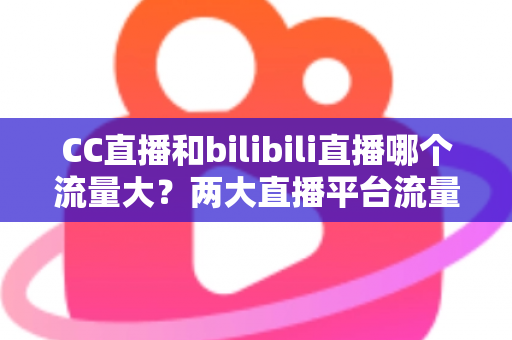 CC直播和bilibili直播哪个流量大?两大直播平台流量全面对比与选择指南 CC直播和bilibili直播哪个流量大?两大直播平台流量全面对比与选择指南