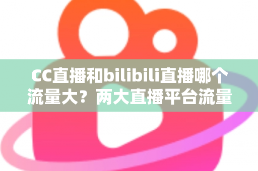 CC直播和bilibili直播哪个流量大？两大直播平台流量全面对比与选择指南