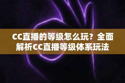 CC直播的等级怎么玩？全面解析CC直播等级体系玩法、升级技巧与特权福利