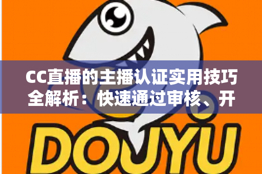 CC直播的主播认证实用技巧全解析：快速通过审核、开启流量与变现之路的必备指南
