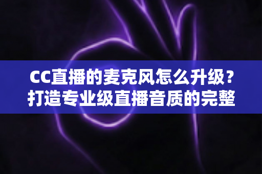 CC直播的麦克风怎么升级？打造专业级直播音质的完整攻略