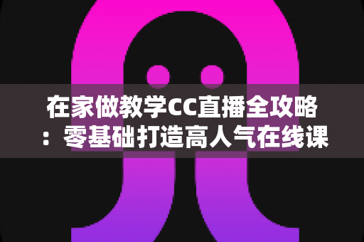 在家做教学CC直播全攻略：零基础打造高人气在线课堂的实用指南