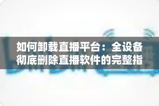 如何卸载直播平台：全设备彻底删除直播软件的完整指南与实用技巧