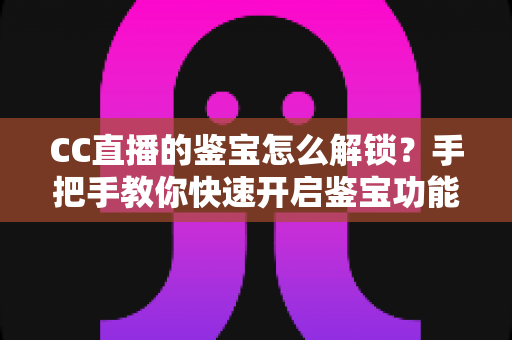 CC直播的鉴宝怎么解锁?手把手教你快速开启鉴宝功能的完整攻略 CC直播的鉴宝怎么解锁?手把手教你快速开启鉴宝功能的完整攻略