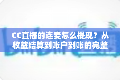 CC直播的连麦怎么提现?从收益结算到账户到账的完整实操指南 CC直播的连麦怎么提现?从收益结算到账户到账的完整实操指南
