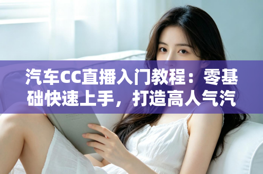 汽车CC直播入门教程:零基础快速上手,打造高人气汽车直播间的完整实战指南 汽车CC直播入门教程:零基础快速上手,打造高人气汽车直播间的完整实战指南