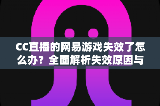 CC直播的网易游戏失效了怎么办?全面解析失效原因与实用解决指南 CC直播的网易游戏失效了怎么办?全面解析失效原因与实用解决指南