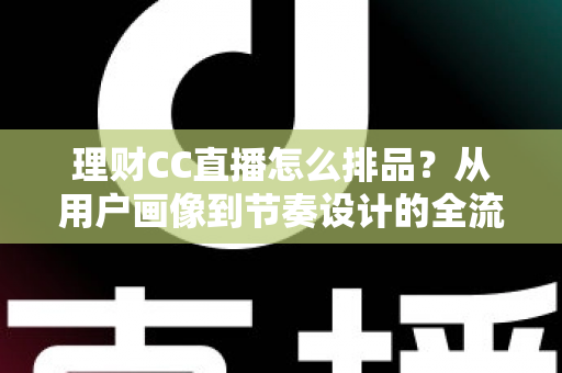 理财CC直播怎么排品？从用户画像到节奏设计的全流程实操指南