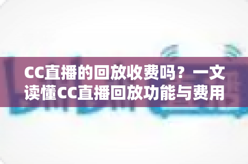 CC直播的回放收费吗?一文读懂CC直播回放功能与费用详情 CC直播的回放收费吗?一文读懂CC直播回放功能与费用详情