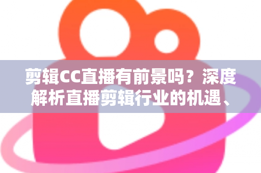剪辑CC直播有前景吗？深度解析直播剪辑行业的机遇、收入与未来发展