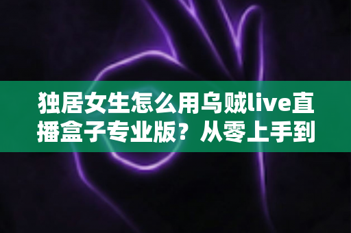 独居女生怎么用乌贼live直播盒子专业版?从零上手到安全进阶的完整指南 独居女生怎么用乌贼live直播盒子专业版?从零上手到安全进阶的完整指南